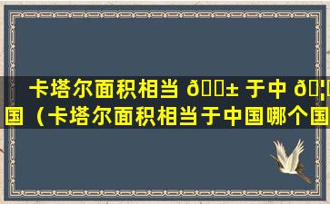 卡塔尔面积相当 🐱 于中 🦆 国（卡塔尔面积相当于中国哪个国家）